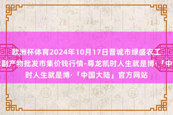 欧洲杯体育2024年10月17日晋城市绿盛农工商实业有限公司农副产物批发市集价钱行情-尊龙凯时人生就是博·「中国大陆」官方网站