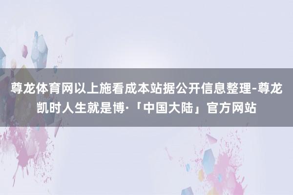 尊龙体育网以上施看成本站据公开信息整理-尊龙凯时人生就是博·「中国大陆」官方网站