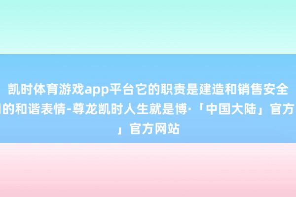 凯时体育游戏app平台它的职责是建造和销售安全有用的和谐表情-尊龙凯时人生就是博·「中国大陆」官方网站