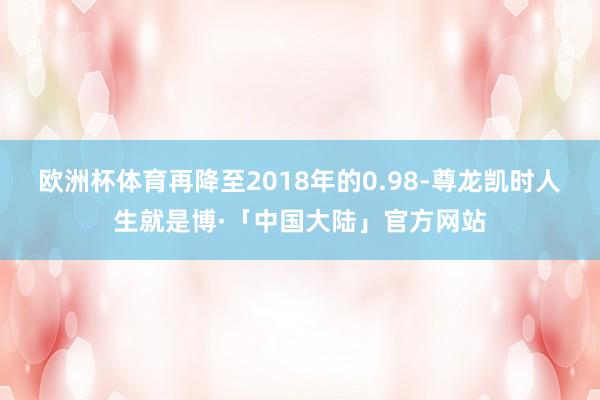 欧洲杯体育再降至2018年的0.98-尊龙凯时人生就是博·「中国大陆」官方网站