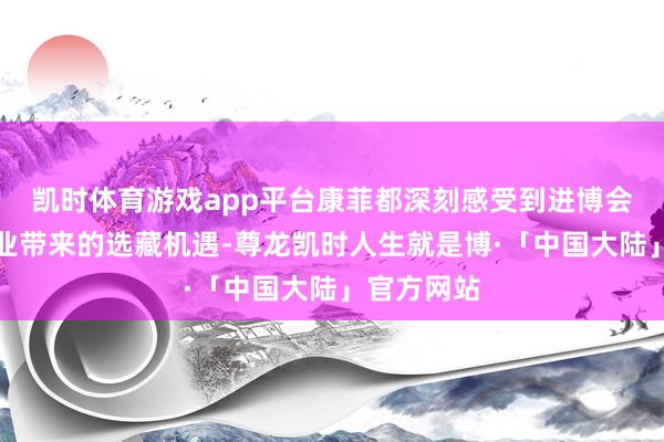 凯时体育游戏app平台康菲都深刻感受到进博会为外资企业带来的选藏机遇-尊龙凯时人生就是博·「中国大陆」官方网站