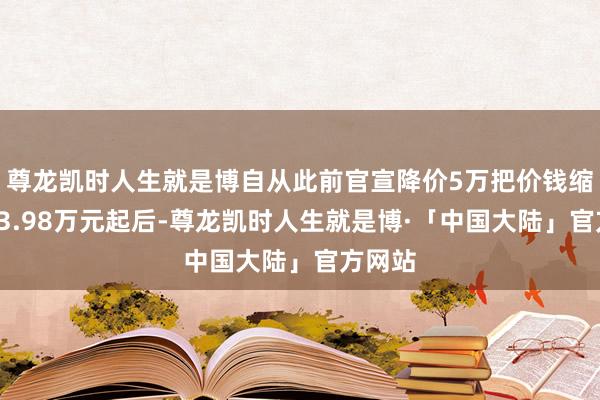 尊龙凯时人生就是博自从此前官宣降价5万把价钱缩短至23.98万元起后-尊龙凯时人生就是博·「中国大陆」官方网站