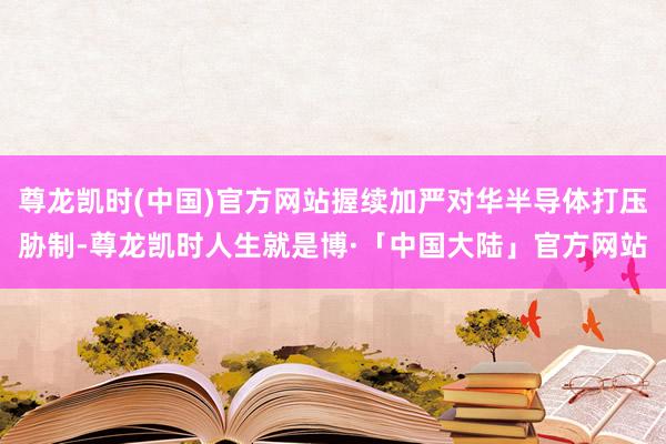 尊龙凯时(中国)官方网站握续加严对华半导体打压胁制-尊龙凯时人生就是博·「中国大陆」官方网站