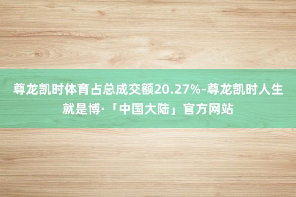 尊龙凯时体育占总成交额20.27%-尊龙凯时人生就是博·「中国大陆」官方网站