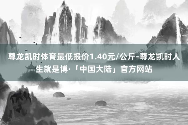 尊龙凯时体育最低报价1.40元/公斤-尊龙凯时人生就是博·「中国大陆」官方网站