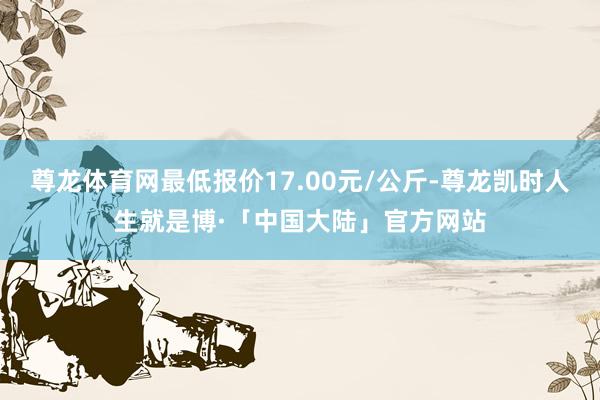 尊龙体育网最低报价17.00元/公斤-尊龙凯时人生就是博·「中国大陆」官方网站