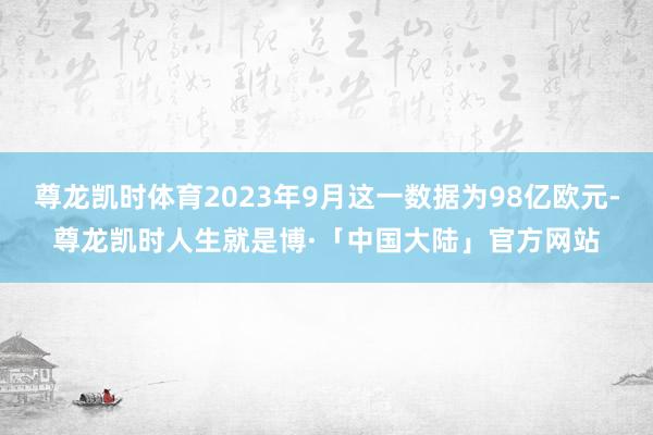 尊龙凯时体育2023年9月这一数据为98亿欧元-尊龙凯时人生就是博·「中国大陆」官方网站