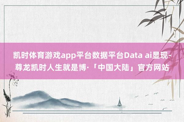 凯时体育游戏app平台数据平台Data ai显现-尊龙凯时人生就是博·「中国大陆」官方网站