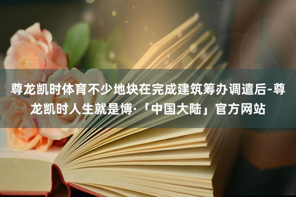 尊龙凯时体育不少地块在完成建筑筹办调遣后-尊龙凯时人生就是博·「中国大陆」官方网站