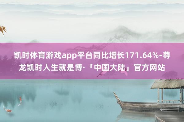 凯时体育游戏app平台同比增长171.64%-尊龙凯时人生就是博·「中国大陆」官方网站