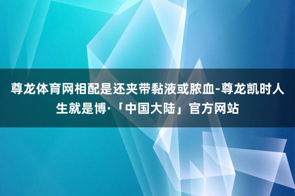 尊龙体育网相配是还夹带黏液或脓血-尊龙凯时人生就是博·「中国大陆」官方网站