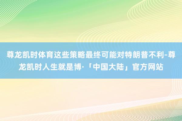 尊龙凯时体育这些策略最终可能对特朗普不利-尊龙凯时人生就是博·「中国大陆」官方网站