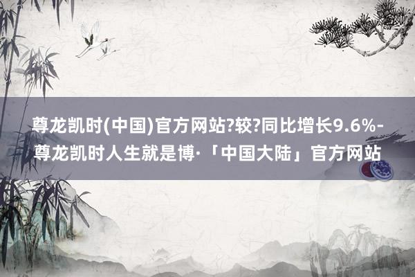 尊龙凯时(中国)官方网站?较?同比增长9.6%-尊龙凯时人生就是博·「中国大陆」官方网站