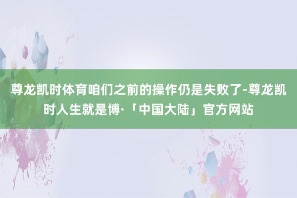 尊龙凯时体育咱们之前的操作仍是失败了-尊龙凯时人生就是博·「中国大陆」官方网站