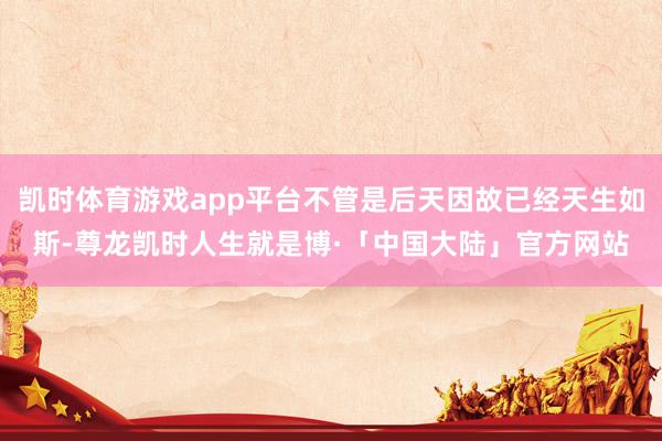 凯时体育游戏app平台不管是后天因故已经天生如斯-尊龙凯时人生就是博·「中国大陆」官方网站