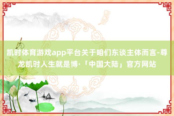 凯时体育游戏app平台关于咱们东谈主体而言-尊龙凯时人生就是博·「中国大陆」官方网站