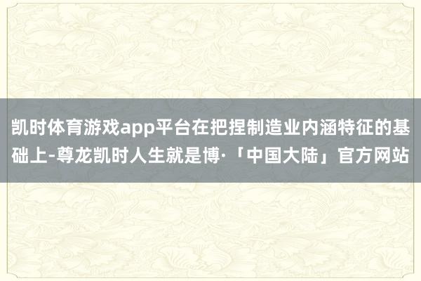 凯时体育游戏app平台在把捏制造业内涵特征的基础上-尊龙凯时人生就是博·「中国大陆」官方网站