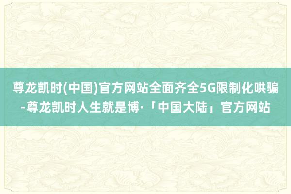 尊龙凯时(中国)官方网站全面齐全5G限制化哄骗-尊龙凯时人生就是博·「中国大陆」官方网站