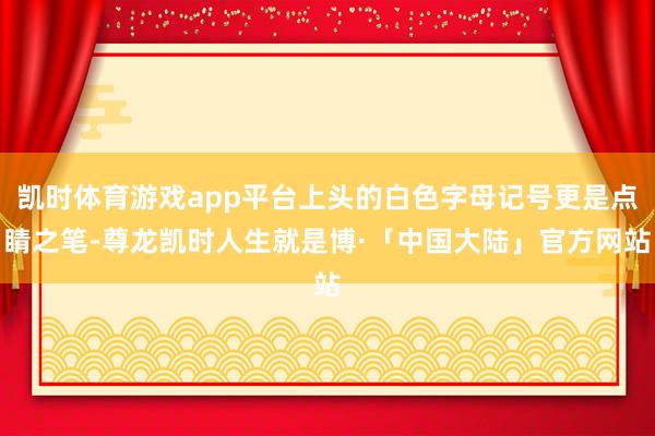 凯时体育游戏app平台上头的白色字母记号更是点睛之笔-尊龙凯时人生就是博·「中国大陆」官方网站