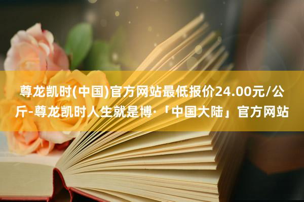 尊龙凯时(中国)官方网站最低报价24.00元/公斤-尊龙凯时人生就是博·「中国大陆」官方网站