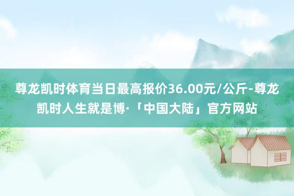 尊龙凯时体育当日最高报价36.00元/公斤-尊龙凯时人生就是博·「中国大陆」官方网站