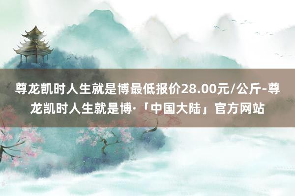 尊龙凯时人生就是博最低报价28.00元/公斤-尊龙凯时人生就是博·「中国大陆」官方网站