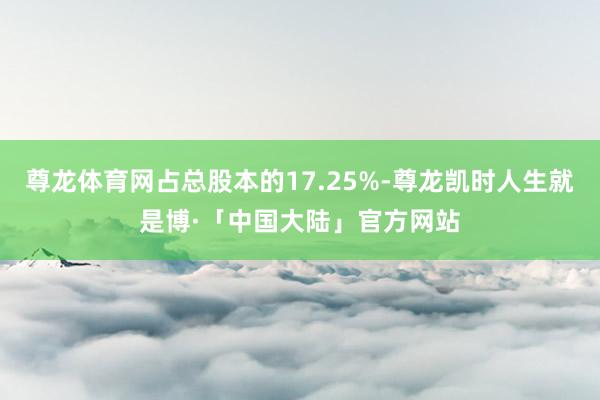 尊龙体育网占总股本的17.25%-尊龙凯时人生就是博·「中国大陆」官方网站