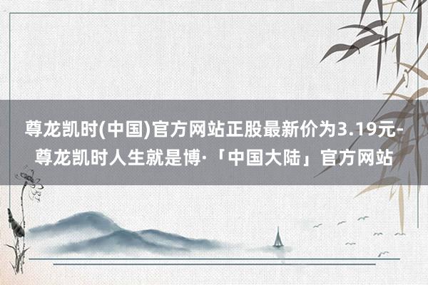 尊龙凯时(中国)官方网站正股最新价为3.19元-尊龙凯时人生就是博·「中国大陆」官方网站