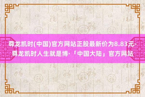 尊龙凯时(中国)官方网站正股最新价为8.83元-尊龙凯时人生就是博·「中国大陆」官方网站