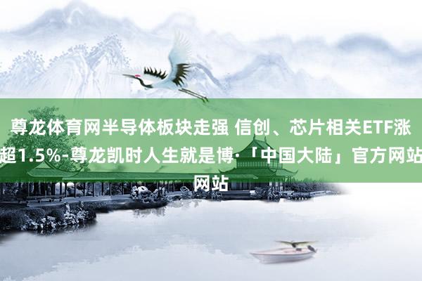 尊龙体育网半导体板块走强 信创、芯片相关ETF涨超1.5%-尊龙凯时人生就是博·「中国大陆」官方网站