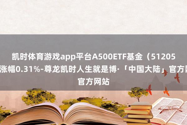 凯时体育游戏app平台A500ETF基金（512050）涨幅0.31%-尊龙凯时人生就是博·「中国大陆」官方网站