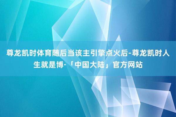 尊龙凯时体育随后当该主引擎点火后-尊龙凯时人生就是博·「中国大陆」官方网站