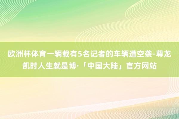 欧洲杯体育一辆载有5名记者的车辆遭空袭-尊龙凯时人生就是博·「中国大陆」官方网站