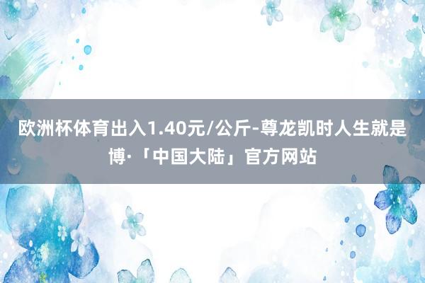 欧洲杯体育出入1.40元/公斤-尊龙凯时人生就是博·「中国大陆」官方网站