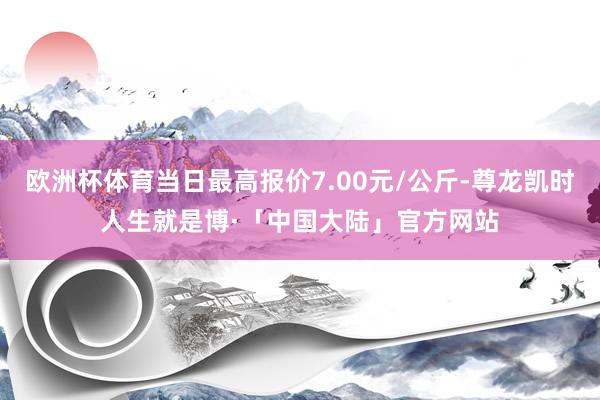 欧洲杯体育当日最高报价7.00元/公斤-尊龙凯时人生就是博·「中国大陆」官方网站