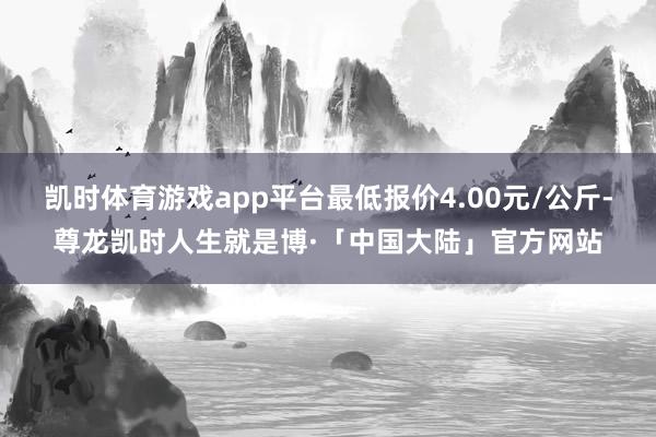 凯时体育游戏app平台最低报价4.00元/公斤-尊龙凯时人生就是博·「中国大陆」官方网站