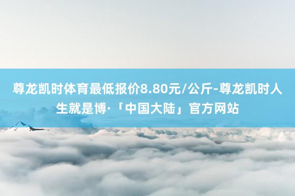 尊龙凯时体育最低报价8.80元/公斤-尊龙凯时人生就是博·「中国大陆」官方网站