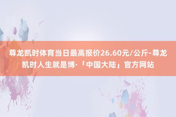 尊龙凯时体育当日最高报价26.60元/公斤-尊龙凯时人生就是博·「中国大陆」官方网站