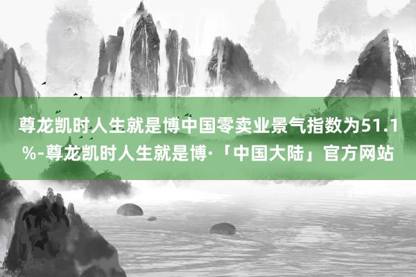 尊龙凯时人生就是博中国零卖业景气指数为51.1%-尊龙凯时人生就是博·「中国大陆」官方网站