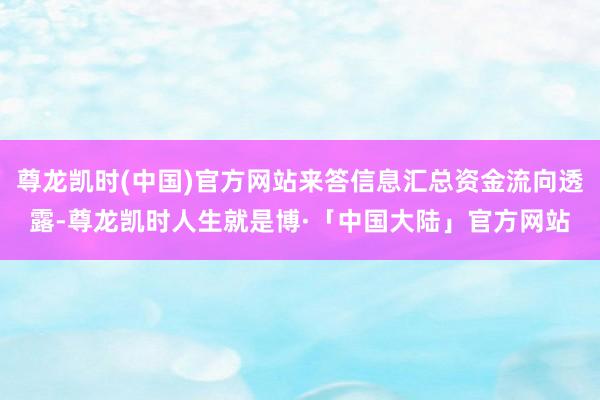 尊龙凯时(中国)官方网站来答信息汇总资金流向透露-尊龙凯时人生就是博·「中国大陆」官方网站