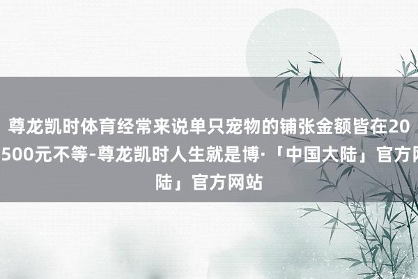 尊龙凯时体育经常来说单只宠物的铺张金额皆在200～500元不等-尊龙凯时人生就是博·「中国大陆」官方网站