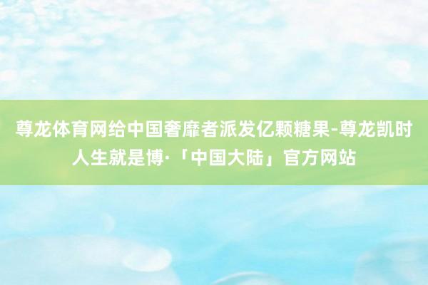 尊龙体育网给中国奢靡者派发亿颗糖果-尊龙凯时人生就是博·「中国大陆」官方网站