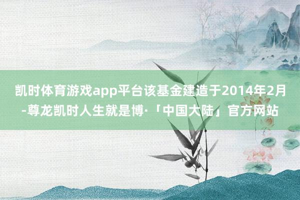 凯时体育游戏app平台该基金建造于2014年2月-尊龙凯时人生就是博·「中国大陆」官方网站