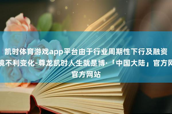 凯时体育游戏app平台由于行业周期性下行及融资环境不利变化-尊龙凯时人生就是博·「中国大陆」官方网站