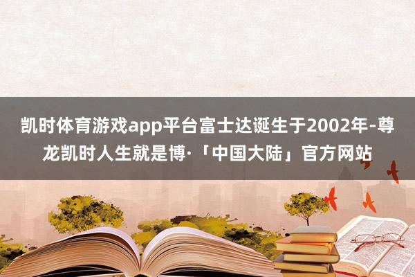 凯时体育游戏app平台富士达诞生于2002年-尊龙凯时人生就是博·「中国大陆」官方网站