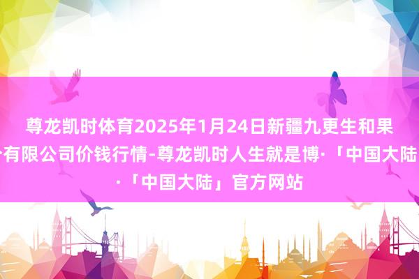 尊龙凯时体育2025年1月24日新疆九更生和果品策划处分有限公司价钱行情-尊龙凯时人生就是博·「中国大陆」官方网站