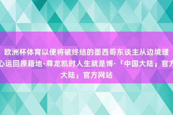 欧洲杯体育以便将被终结的墨西哥东谈主从边境理睬中心运回原籍地-尊龙凯时人生就是博·「中国大陆」官方网站