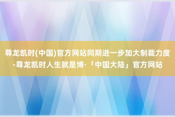 尊龙凯时(中国)官方网站同期进一步加大制裁力度-尊龙凯时人生就是博·「中国大陆」官方网站