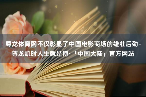 尊龙体育网不仅彰显了中国电影商场的雄壮后劲-尊龙凯时人生就是博·「中国大陆」官方网站