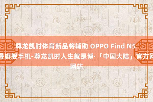 尊龙凯时体育新品将辅助 OPPO Find N5 折叠旗舰手机-尊龙凯时人生就是博·「中国大陆」官方网站